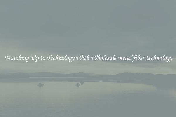 Matching Up to Technology With Wholesale metal fiber technology