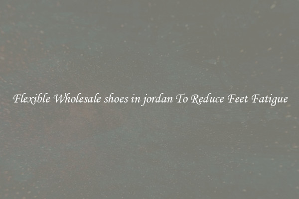 Flexible Wholesale shoes in jordan To Reduce Feet Fatigue